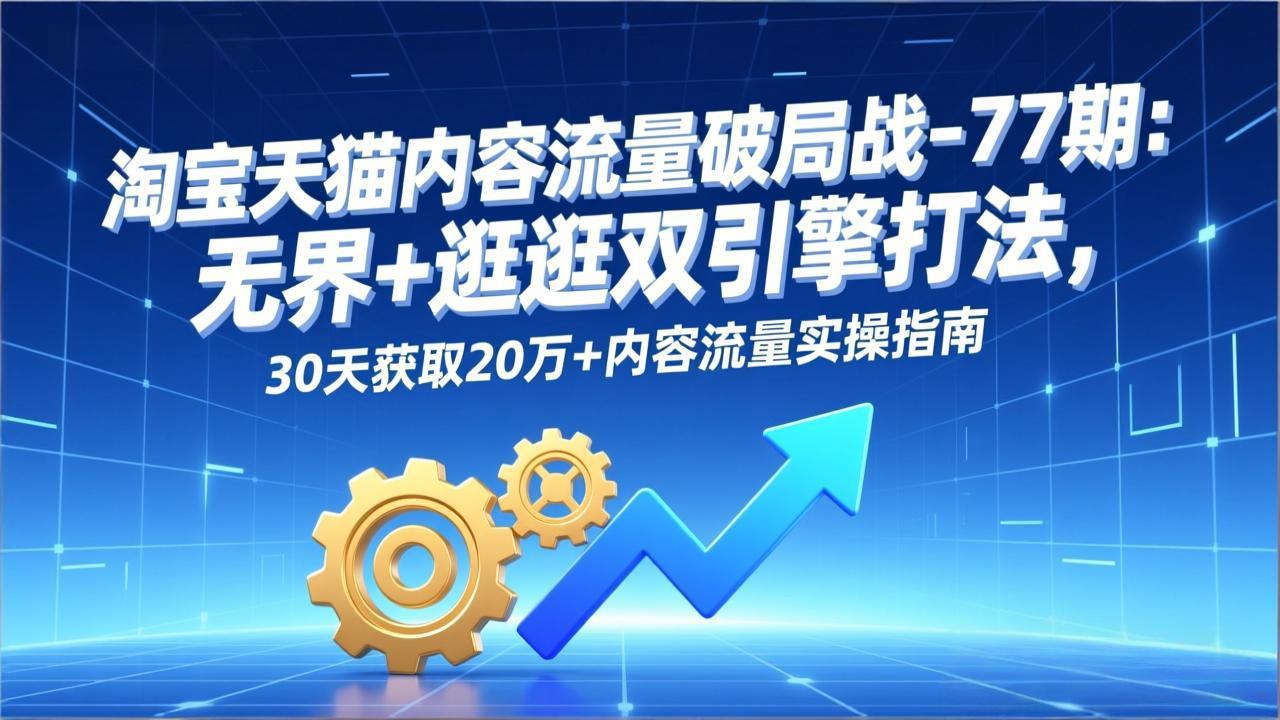 （17164期）淘宝天猫内容流量破局战-77期：无界+逛逛双引擎打法，30天获取20万+内容流量实操指南-齐力副业