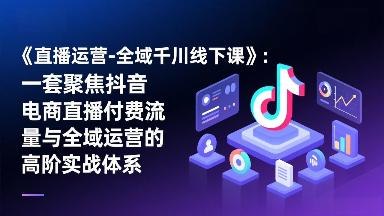 （17344期）《直播运营-全域千川线下课》：一套聚焦抖音电商直播付费流量与全域运营的高阶实战体系-齐力副业