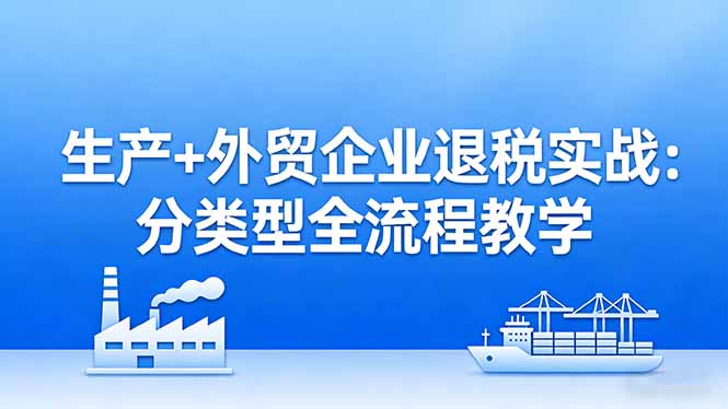（17602期）生产+外贸企业退税实战：分类型全流程教学，生产企业留抵退税最大化+外贸企业退税系统申报-齐力副业