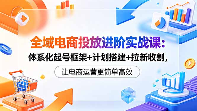 (18532期)全域电商投放进阶实战课:体系化起号框架+计划搭建+拉新收割,让电商运营更简单高效-齐力副业