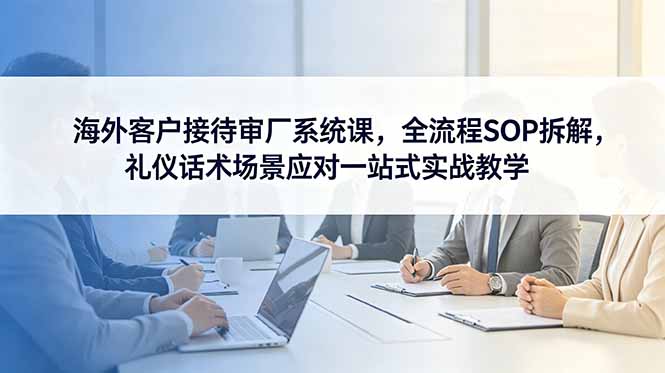 (18772期)海外客户接待审厂系统课,全流程SOP拆解,礼仪话术场景应对一站式实战教学-齐力副业